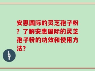 安惠国际的灵芝孢子粉？了解安惠国际的灵芝孢子粉的功效和使用方法？
