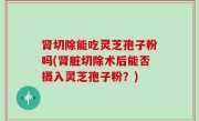 肾切除能吃灵芝孢子粉吗(肾脏切除术后能否摄入灵芝孢子粉？)