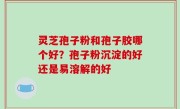灵芝孢子粉和孢子胶哪个好？孢子粉沉淀的好还是易溶解的好