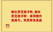 新化灵芝孢子粉_新化灵芝孢子粉：高效提升免疫力，天然养生圣品