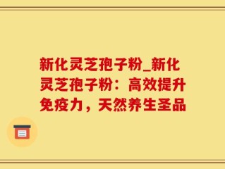 新化灵芝孢子粉_新化灵芝孢子粉：高效提升免疫力，天然养生圣品