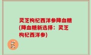 灵芝枸杞西洋参降血糖(降血糖新选择：灵芝枸杞西洋参)