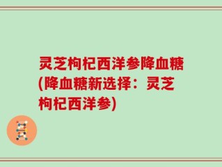 灵芝枸杞西洋参降血糖(降血糖新选择：灵芝枸杞西洋参)