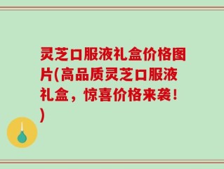 灵芝口服液礼盒价格图片(高品质灵芝口服液礼盒，惊喜价格来袭！)
