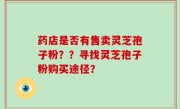 药店是否有售卖灵芝孢子粉？？寻找灵芝孢子粉购买途径？