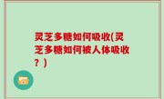 灵芝多糖如何吸收(灵芝多糖如何被人体吸收？)
