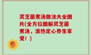 灵芝菌煮汤做法大全图片(全方位图解灵芝菌煮汤，清热定心养生享受！)
