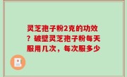 灵芝孢子粉2克的功效？破壁灵芝孢子粉每天服用几次，每次服多少