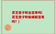 灵芝孢子粉治宫寒吗(灵芝孢子粉能缓解宫寒吗？)