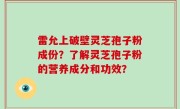雷允上破壁灵芝孢子粉成份？了解灵芝孢子粉的营养成分和功效？