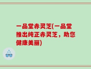 一品堂赤灵芝(一品堂推出纯正赤灵芝，助您健康美丽)