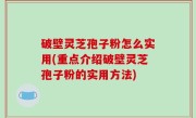 破壁灵芝孢子粉怎么实用(重点介绍破壁灵芝孢子粉的实用方法)