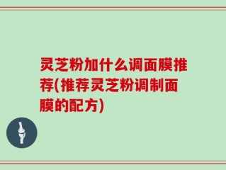 灵芝粉加什么调面膜推荐(推荐灵芝粉调制面膜的配方)