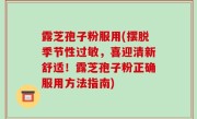 露芝孢子粉服用(摆脱季节性过敏，喜迎清新舒适！露芝孢子粉正确服用方法指南)