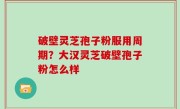 破壁灵芝孢子粉服用周期？大汉灵芝破壁孢子粉怎么样