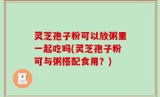 灵芝孢子粉可以放粥里一起吃吗(灵芝孢子粉可与粥搭配食用？)