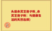 头道赤灵芝孢子粉_赤灵芝孢子粉：与健康生活的天然选择)
