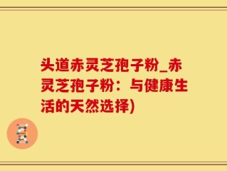 头道赤灵芝孢子粉_赤灵芝孢子粉：与健康生活的天然选择)