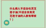 什么病人不适合吃灵芝孢子油(不适合食用灵芝孢子油的人群有哪些？)