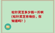 松针灵芝多少钱一斤啊(松针灵芝市场价，你知道吗？)