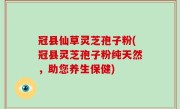 冠县仙草灵芝孢子粉(冠县灵芝孢子粉纯天然，助您养生保健)