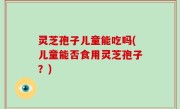 灵芝孢子儿童能吃吗(儿童能否食用灵芝孢子？)