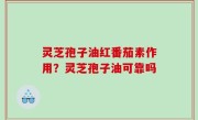 灵芝孢子油红番茄素作用？灵芝孢子油可靠吗