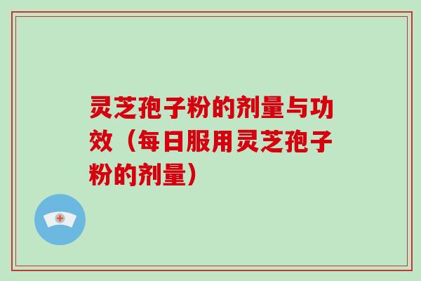 灵芝孢子粉的剂量与功效（每日服用灵芝孢子粉的剂量）