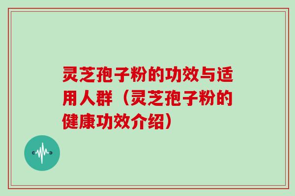 灵芝孢子粉的功效与适用人群（灵芝孢子粉的健康功效介绍）