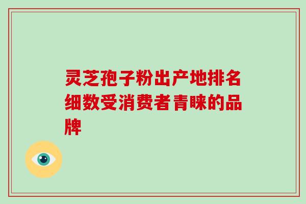 灵芝孢子粉出产地排名细数受消费者青睐的品牌