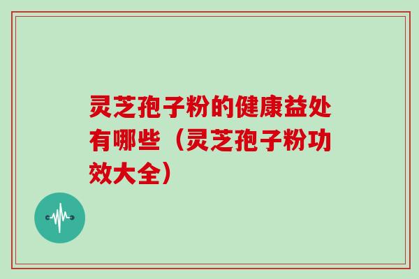 灵芝孢子粉的健康益处有哪些（灵芝孢子粉功效大全）