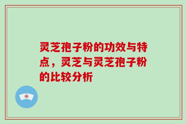 灵芝孢子粉的功效与特点，灵芝与灵芝孢子粉的比较分析