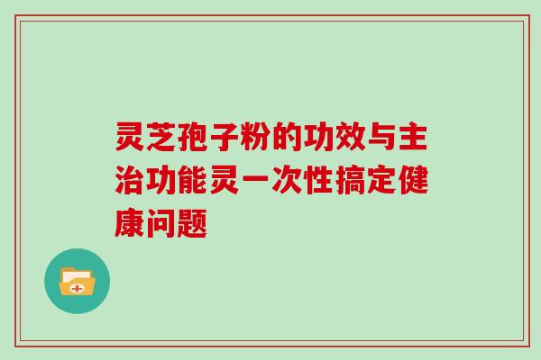 灵芝孢子粉的功效与主功能灵一次性搞定健康问题