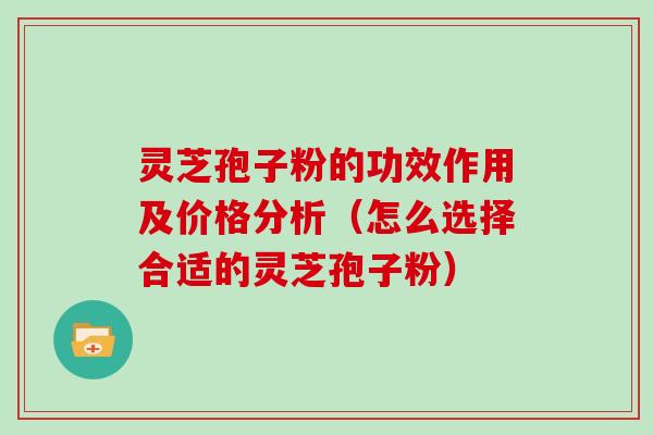 灵芝孢子粉的功效作用及价格分析（怎么选择合适的灵芝孢子粉）