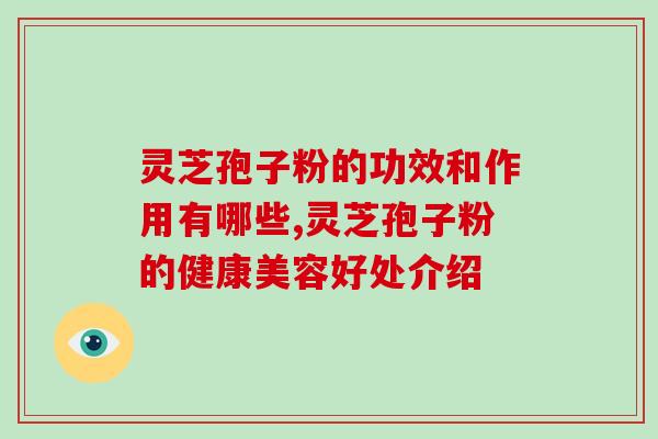 灵芝孢子粉的功效和作用有哪些,灵芝孢子粉的健康美容好处介绍