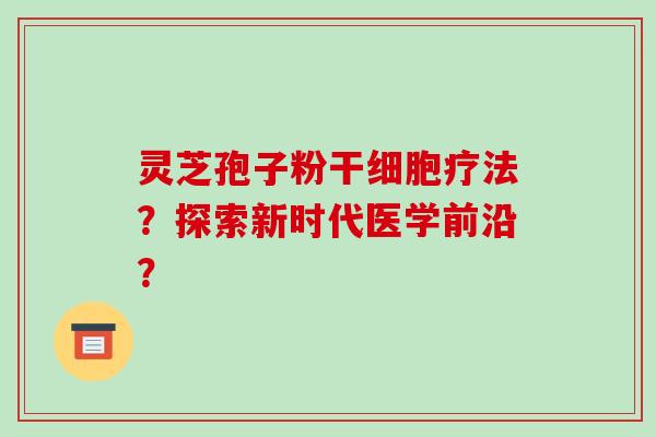 灵芝孢子粉干细胞疗法？探索新时代医学前沿？