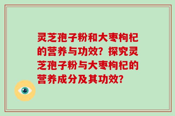 灵芝孢子粉和大枣枸杞的营养与功效？探究灵芝孢子粉与大枣枸杞的营养成分及其功效？