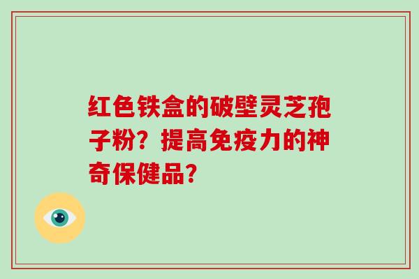 红色铁盒的破壁灵芝孢子粉?提高免疫力的神奇保健品? 红色铁盒的破壁灵芝孢子粉?提高免疫力的神奇保健品?