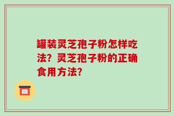 罐装灵芝孢子粉怎样吃法？灵芝孢子粉的正确食用方法？