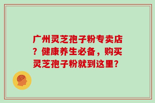 广州灵芝孢子粉专卖店？健康养生必备，购买灵芝孢子粉就到这里？