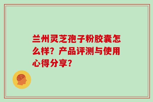 兰州灵芝孢子粉胶囊怎么样？产品评测与使用心得分享？