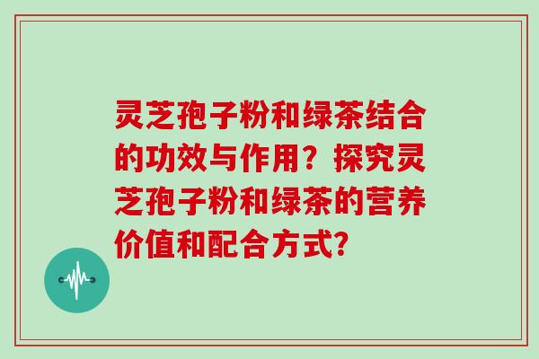 灵芝孢子粉和绿茶结合的功效与作用？探究灵芝孢子粉和绿茶的营养价值和配合方式？
