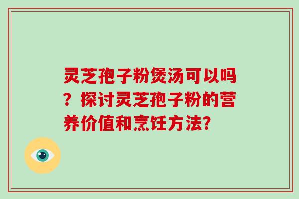 灵芝孢子粉煲汤可以吗？探讨灵芝孢子粉的营养价值和烹饪方法？