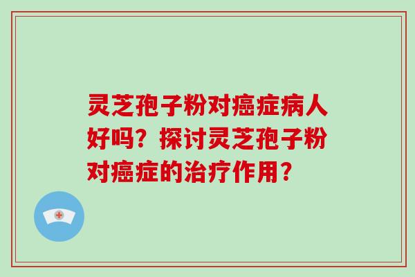 灵芝孢子粉对症人好吗？探讨灵芝孢子粉对症的作用？
