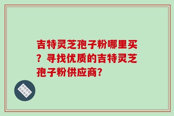 吉特灵芝孢子粉哪里买？寻找优质的吉特灵芝孢子粉供应商？