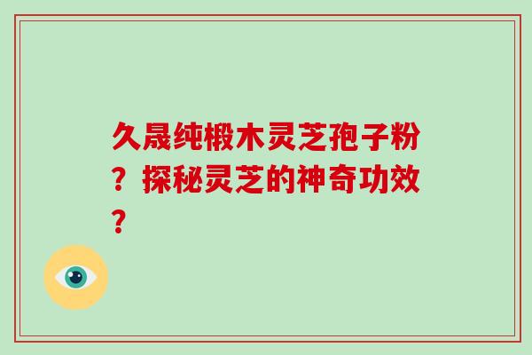 久晟纯椴木灵芝孢子粉？探秘灵芝的神奇功效？