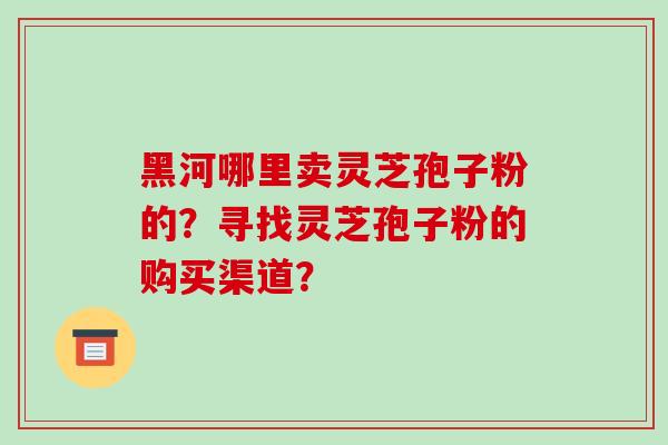 黑河哪里卖灵芝孢子粉的？寻找灵芝孢子粉的购买渠道？