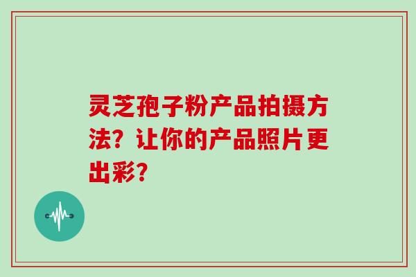灵芝孢子粉产品拍摄方法？让你的产品照片更出彩？