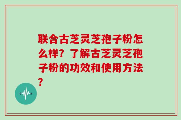 联合古芝灵芝孢子粉怎么样？了解古芝灵芝孢子粉的功效和使用方法？