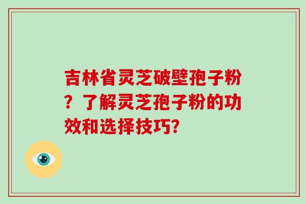 吉林省灵芝破壁孢子粉？了解灵芝孢子粉的功效和选择技巧？